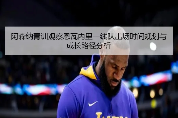 阿森纳青训观察恩瓦内里一线队出场时间规划与成长路径分析