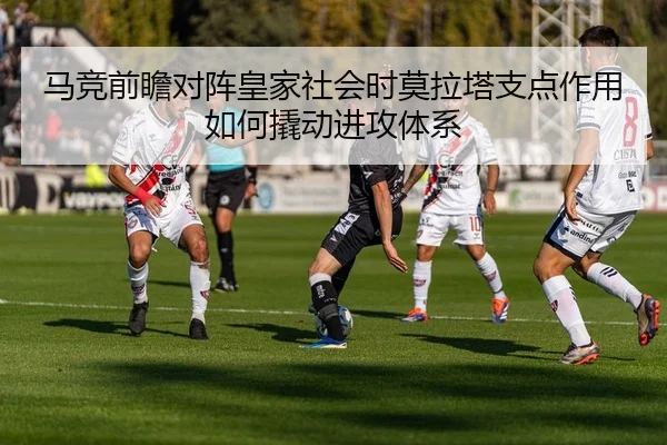 马竞前瞻对阵皇家社会时莫拉塔支点作用如何撬动进攻体系