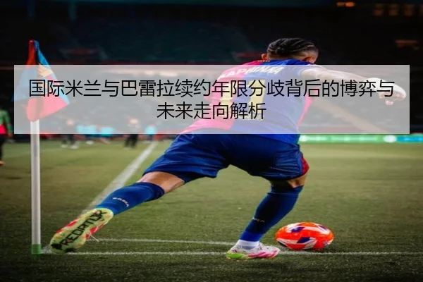 国际米兰与巴雷拉续约年限分歧背后的博弈与未来走向解析
