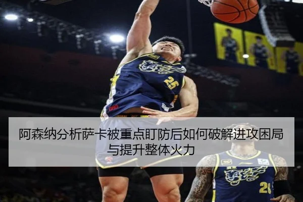 阿森纳分析萨卡被重点盯防后如何破解进攻困局与提升整体火力